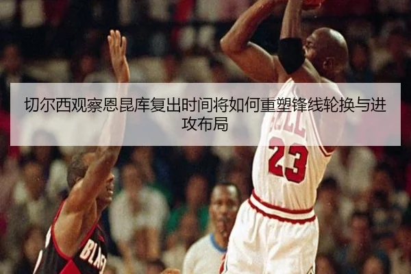 切尔西观察恩昆库复出时间将如何重塑锋线轮换与进攻布局
