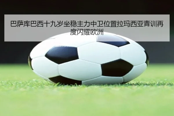 巴萨库巴西十九岁坐稳主力中卫位置拉玛西亚青训再度闪耀欧洲