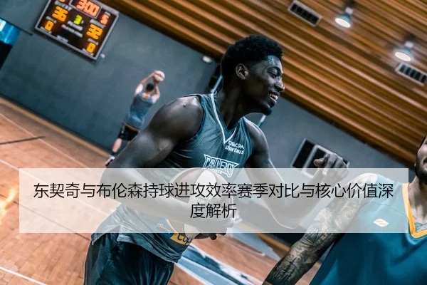 东契奇与布伦森持球进攻效率赛季对比与核心价值深度解析
