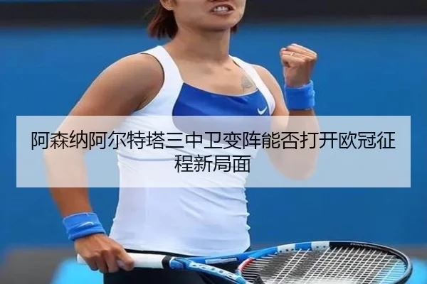 阿森纳阿尔特塔三中卫变阵能否打开欧冠征程新局面