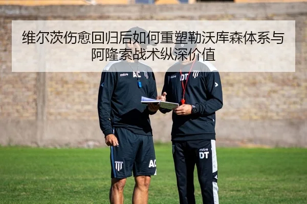 维尔茨伤愈回归后如何重塑勒沃库森体系与阿隆索战术纵深价值